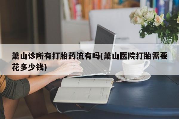 打胎药在线购买萧山诊所有打胎药流有吗(萧山医院打胎需要花多少钱)