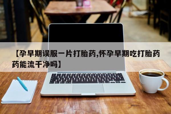打胎药在线购买【孕早期误服一片打胎药,怀孕早期吃打胎药药能流干净吗】