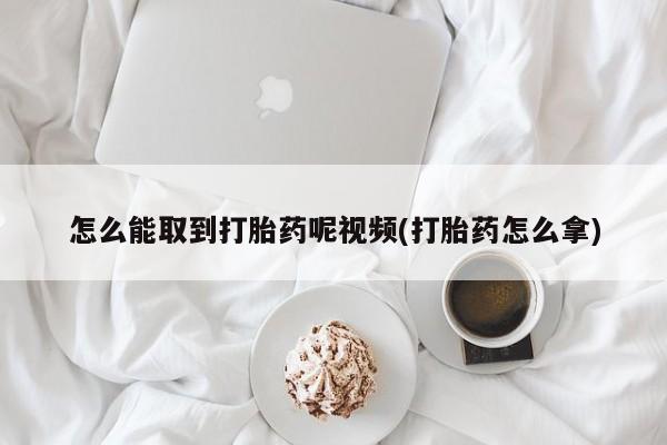 打胎药在线购买怎么能取到打胎药呢视频(打胎药怎么拿)