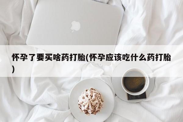 打胎药在线购买怀孕了要买啥药打胎(怀孕应该吃什么药打胎)
