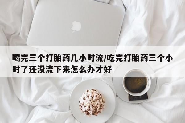 打胎药在线购买喝完三个打胎药几小时流/吃完打胎药三个小时了还没流下来怎么办才好