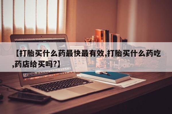 打胎药在线购买【打胎买什么药最快最有效,打胎买什么药吃,药店给买吗?】