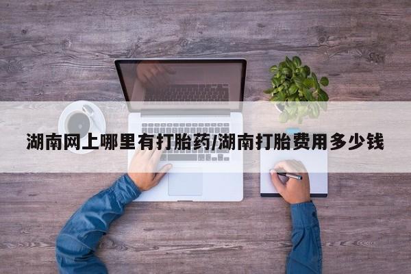 打胎药在线购买湖南网上哪里有打胎药/湖南打胎费用多少钱