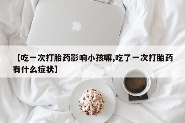 打胎药在线购买【吃一次打胎药影响小孩嘛,吃了一次打胎药有什么症状】