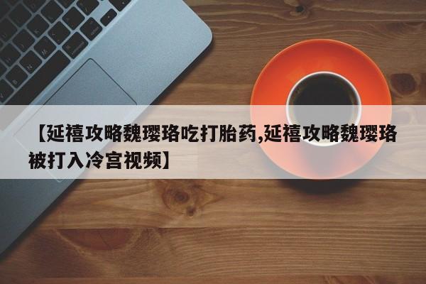 打胎药在线购买【延禧攻略魏璎珞吃打胎药,延禧攻略魏璎珞被打入冷宫视频】