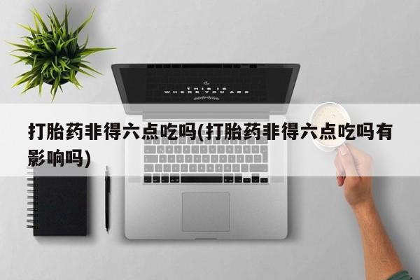 打胎药在线购买打胎药非得六点吃吗(打胎药非得六点吃吗有影响吗)