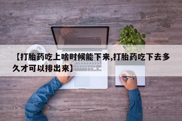 打胎药在线购买【打胎药吃上啥时候能下来,打胎药吃下去多久才可以排出来】