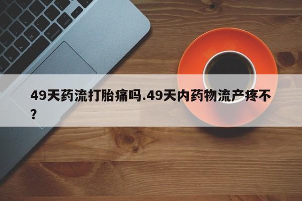 打胎药在线购买49天药流打胎痛吗.49天内药物流产疼不？