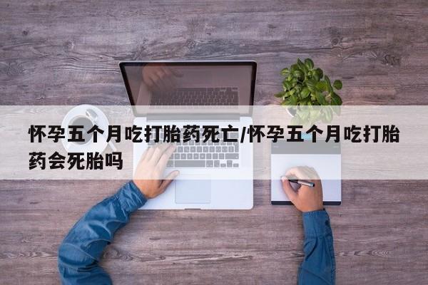 打胎药在线购买怀孕五个月吃打胎药死亡/怀孕五个月吃打胎药会死胎吗