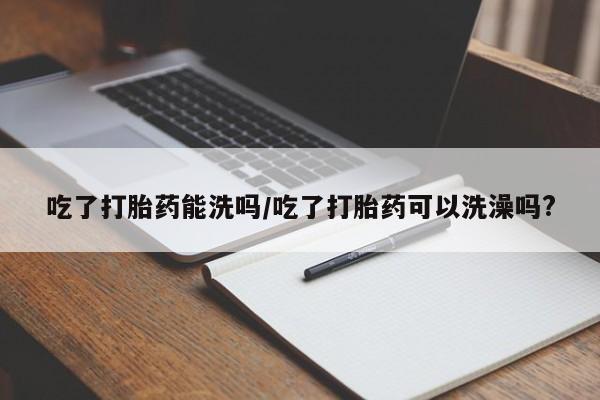 打胎药在线购买吃了打胎药能洗吗/吃了打胎药可以洗澡吗?