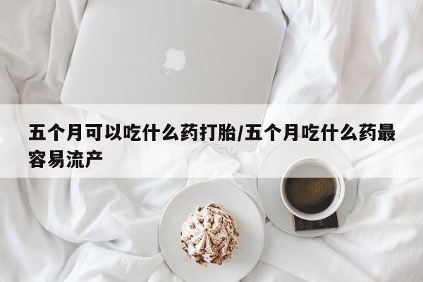 打胎药在线购买五个月可以吃什么药打胎/五个月吃什么药最容易流产