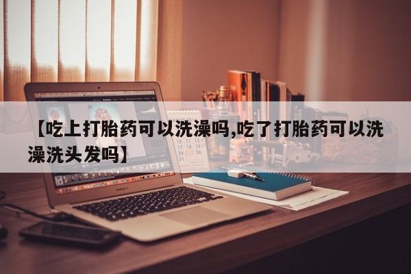 打胎药在线购买【吃上打胎药可以洗澡吗,吃了打胎药可以洗澡洗头发吗】