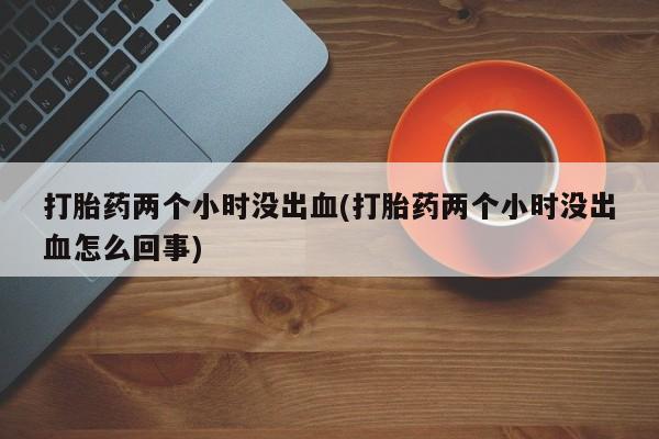 打胎药在线购买打胎药两个小时没出血(打胎药两个小时没出血怎么回事)