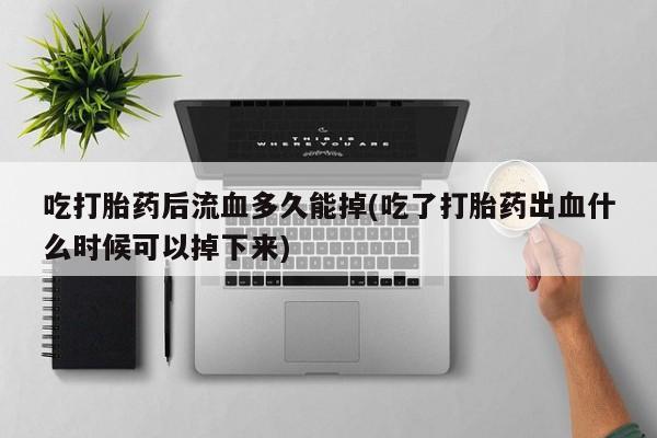 打胎药在线购买吃打胎药后流血多久能掉(吃了打胎药出血什么时候可以掉下来)