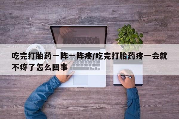 打胎药在线购买吃完打胎药一阵一阵疼/吃完打胎药疼一会就不疼了怎么回事