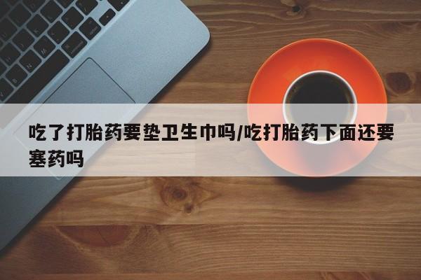 打胎药在线购买吃了打胎药要垫卫生巾吗/吃打胎药下面还要塞药吗