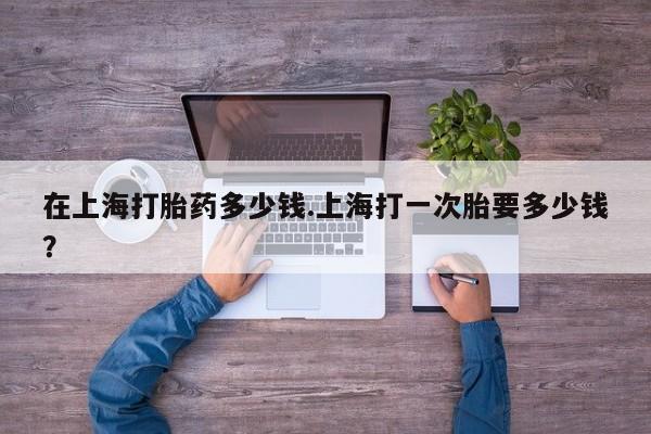 打胎药在线购买在上海打胎药多少钱.上海打一次胎要多少钱?