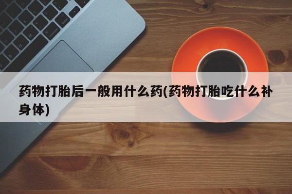 打胎药在线购买药物打胎后一般用什么药(药物打胎吃什么补身体)