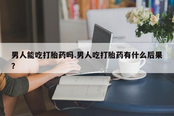 打胎药在线购买男人能吃打胎药吗.男人吃打胎药有什么后果？