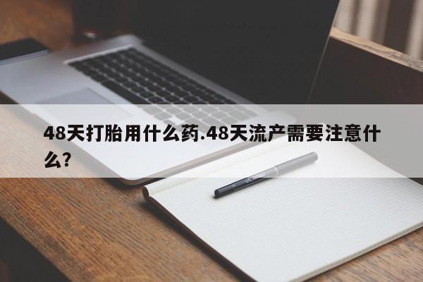 打胎药在线购买48天打胎用什么药.48天流产需要注意什么?