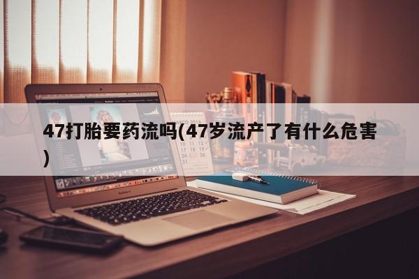 打胎药在线购买47打胎要药流吗(47岁流产了有什么危害)