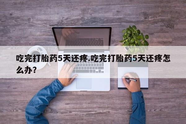 打胎药在线购买吃完打胎药5天还疼.吃完打胎药5天还疼怎么办？