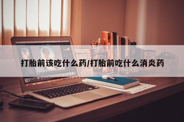 打胎药在线购买打胎前该吃什么药/打胎前吃什么消炎药