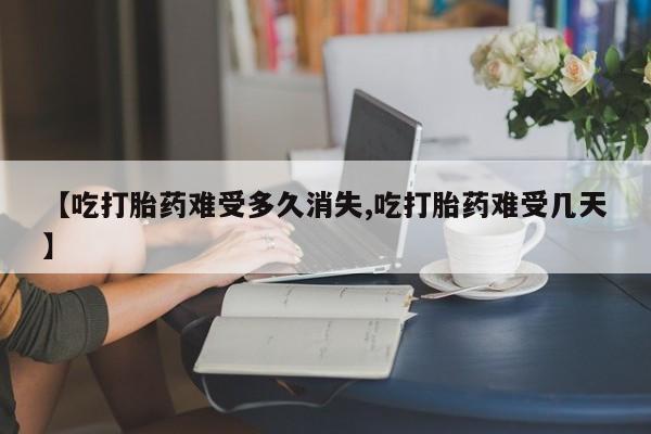 打胎药在线购买【吃打胎药难受多久消失,吃打胎药难受几天】