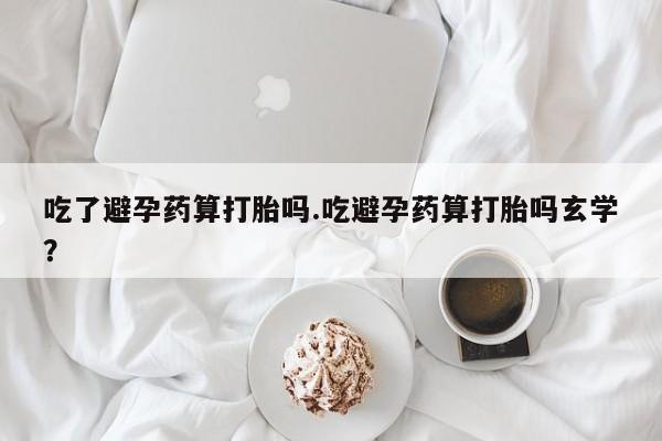 打胎药在线购买吃了避孕药算打胎吗.吃避孕药算打胎吗玄学？