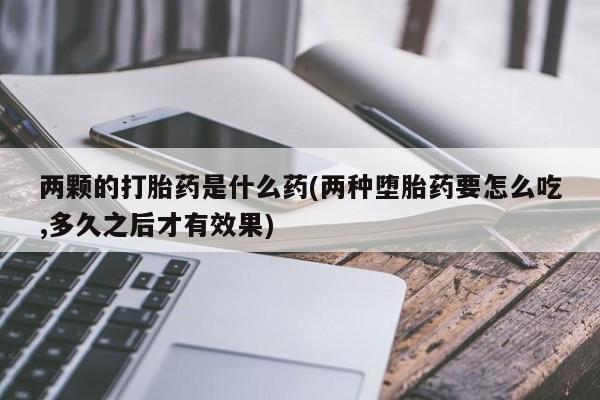 打胎药在线购买两颗的打胎药是什么药(两种堕胎药要怎么吃,多久之后才有效果)