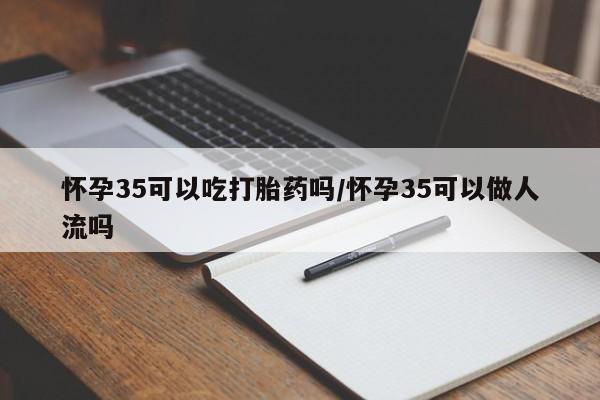 打胎药在线购买怀孕35可以吃打胎药吗/怀孕35可以做人流吗