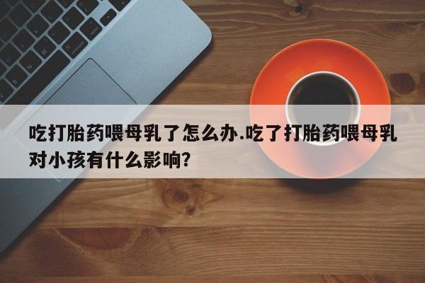 打胎药在线购买吃打胎药喂母乳了怎么办.吃了打胎药喂母乳对小孩有什么影响？