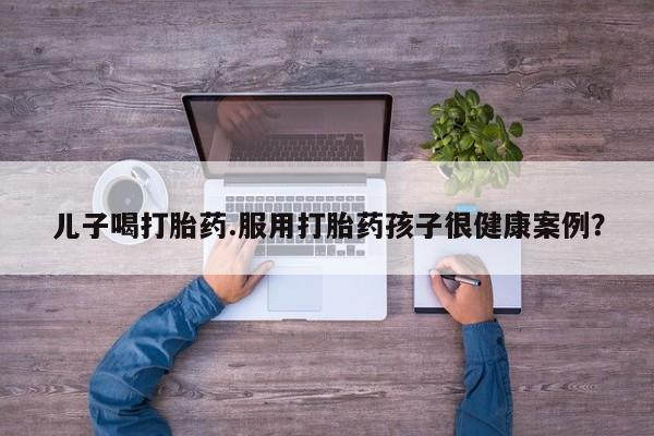 打胎药在线购买儿子喝打胎药.服用打胎药孩子很健康案例？