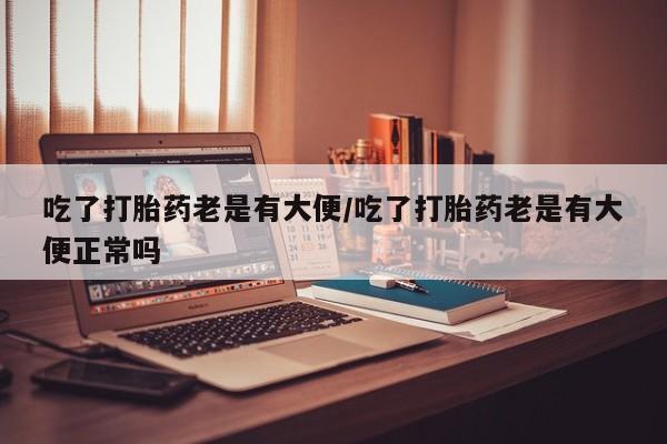 打胎药在线购买吃了打胎药老是有大便/吃了打胎药老是有大便正常吗