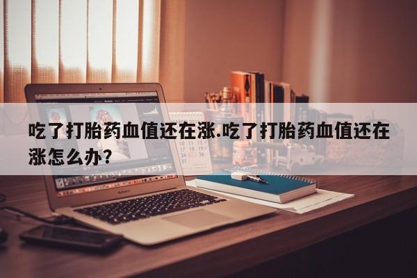 打胎药在线购买吃了打胎药血值还在涨.吃了打胎药血值还在涨怎么办？