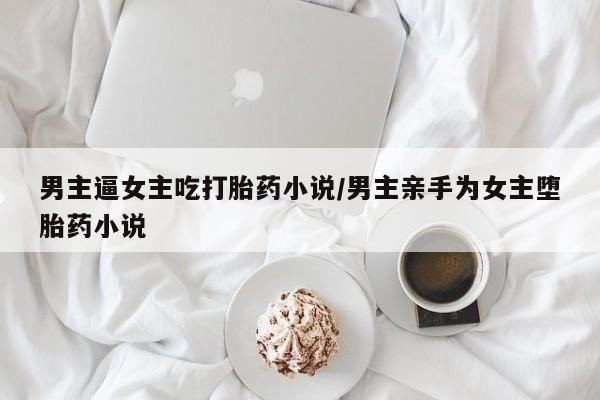 打胎药在线购买男主逼女主吃打胎药小说/男主亲手为女主堕胎药小说