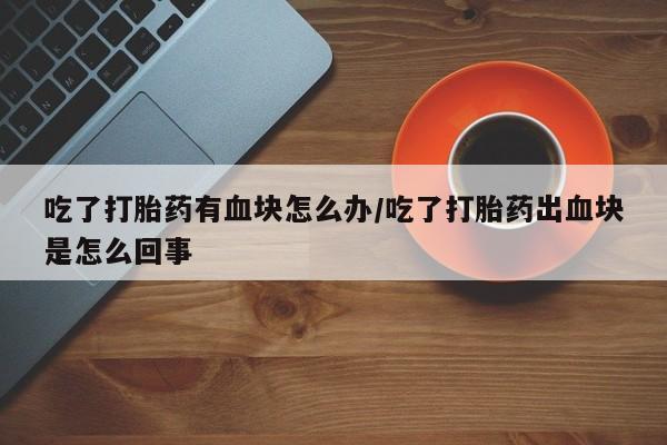 打胎药在线购买吃了打胎药有血块怎么办/吃了打胎药出血块是怎么回事