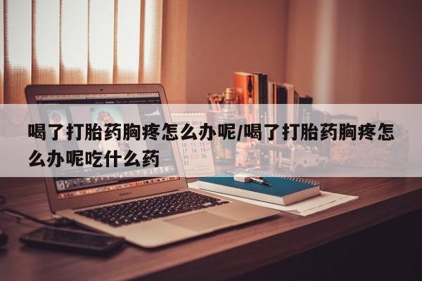 打胎药在线购买喝了打胎药胸疼怎么办呢/喝了打胎药胸疼怎么办呢吃什么药