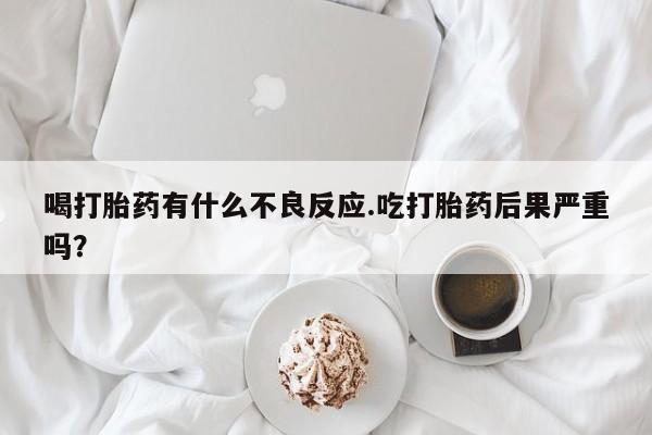打胎药在线购买喝打胎药有什么不良反应.吃打胎药后果严重吗？