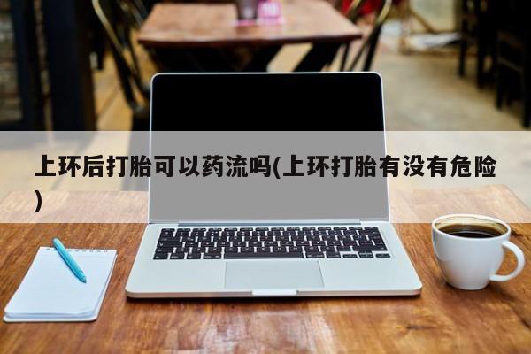 打胎药在线购买上环后打胎可以药流吗(上环打胎有没有危险)