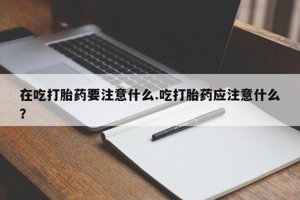 打胎药在线购买在吃打胎药要注意什么.吃打胎药应注意什么？