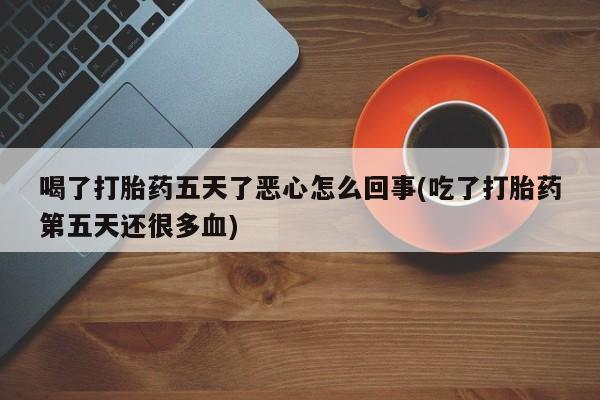打胎药在线购买喝了打胎药五天了恶心怎么回事(吃了打胎药第五天还很多血)