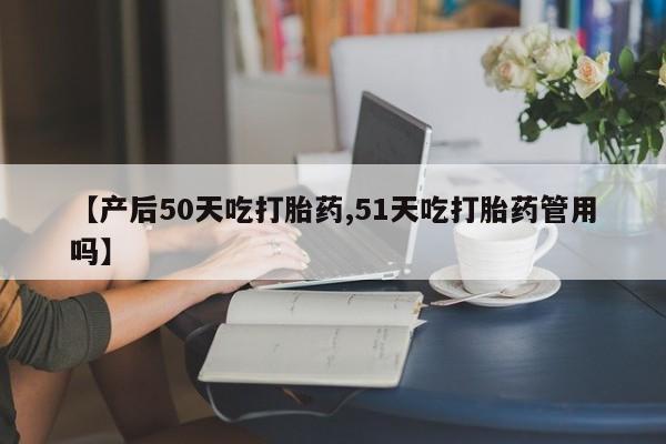 打胎药在线购买【产后50天吃打胎药,51天吃打胎药管用吗】