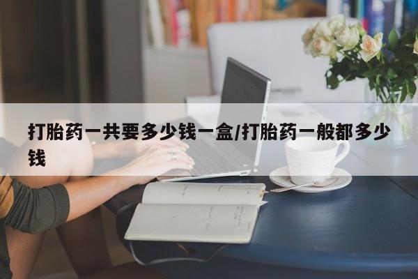 打胎药在线购买打胎药一共要多少钱一盒/打胎药一般都多少钱