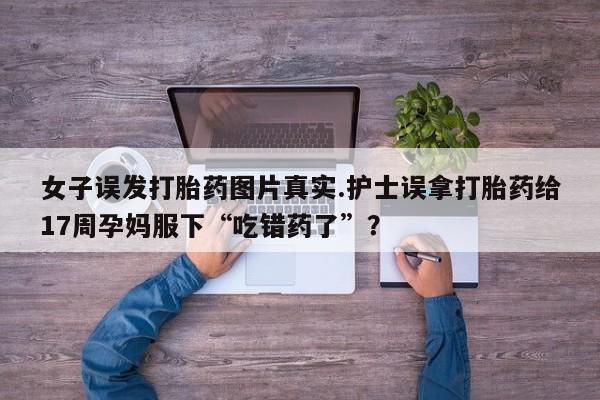 打胎药在线购买女子误发打胎药图片真实.护士误拿打胎药给17周孕妈服下“吃错药了”？