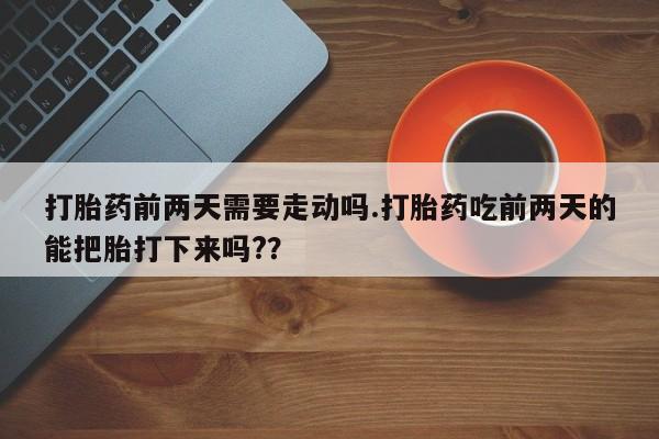 打胎药在线购买打胎药前两天需要走动吗.打胎药吃前两天的能把胎打下来吗?？