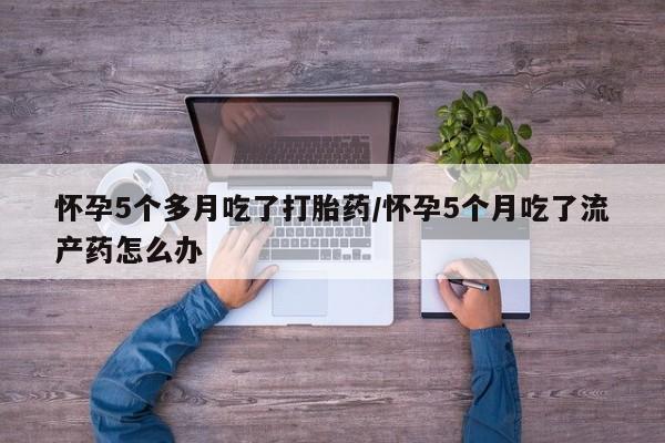 打胎药在线购买怀孕5个多月吃了打胎药/怀孕5个月吃了流产药怎么办