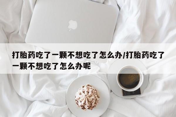 打胎药在线购买打胎药吃了一颗不想吃了怎么办/打胎药吃了一颗不想吃了怎么办呢