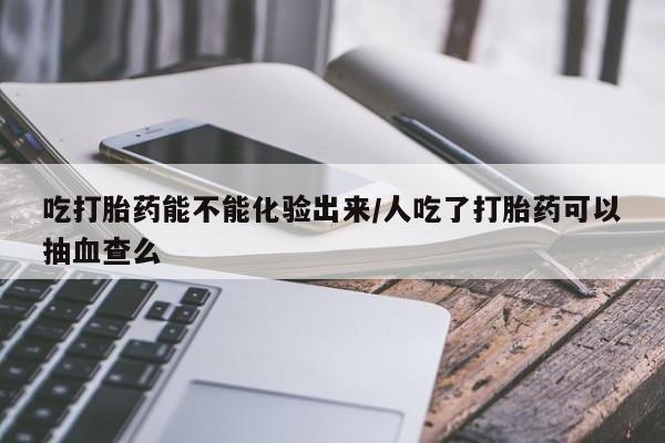 打胎药在线购买吃打胎药能不能化验出来/人吃了打胎药可以抽血查么
