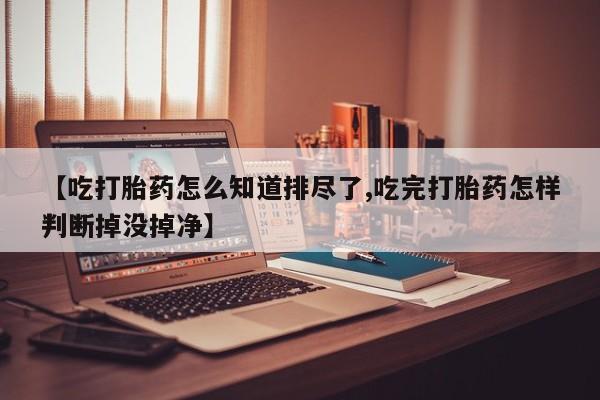 打胎药在线购买【吃打胎药怎么知道排尽了,吃完打胎药怎样判断掉没掉净】